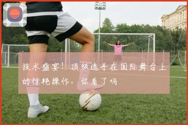 技术盛宴！顶级选手在国际舞台上的惊艳操作，你看了吗