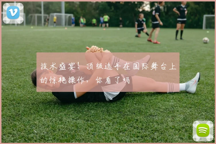 技术盛宴!顶级选手在国际舞台上的惊艳操作,你看了吗
